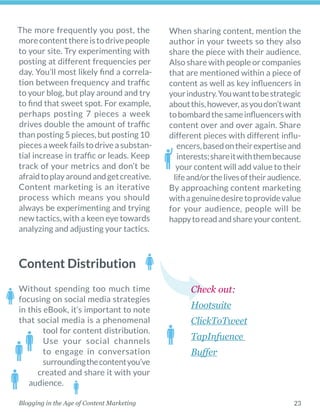 23Blogging in the Age of Content Marketing
Content Distribution
The more frequently you post, the
morecontentthereistodrivepeople
to your site. Try experimenting with
posting at different frequencies per
day. You’ll most likely find a correla-
tion between frequency and traffic
to your blog, but play around and try
to find that sweet spot. For example,
perhaps posting 7 pieces a week
drives double the amount of traffic
than posting 5 pieces, but posting 10
piecesaweekfailstodriveasubstan-
tial increase in traffic or leads. Keep
track of your metrics and don’t be
afraidtoplayaroundandgetcreative.
Content marketing is an ­iterative
process which means you should
always be experimenting and trying
new tactics, with a keen eye towards
analyzing and adjusting your tactics. 
Without spending too much time
focusing on social media strategies
in this eBook, it’s important to note
that social media is a phenomenal
tool for content distribution.
Use your social channels
to engage in conversation
surroundingthecontentyou’ve
created and share it with your
audience. 
When sharing content, mention the
author in your tweets so they also
share the piece with their audience.
Also share with people or companies
that are mentioned within a piece of
content as well as key influencers in
yourindustry.Youwanttobestrategic
aboutthis,however,asyoudon’twant
tobombardthesameinfluencerswith
content over and over again. Share
different pieces with different influ-
encers,basedontheirexpertiseand
interests;shareitwiththembecause
your content will add value to their
lifeand/orthelivesoftheir­audience.
By approaching content marketing
withagenuinedesiretoprovidevalue
for your audience, people will be
happytoreadandshareyourcontent. 
Check out:
Hootsuite
ClickToTweet
TapInfuence
Buffer
 
