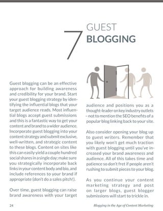 Blogging in the Age of Content Marketing24
Guest blogging can be an effective
approach for building awareness
and credibility for your brand. Start
your guest blogging strategy by iden-
tifying the influential blogs that your
target audience reads. Most influen-
tial blogs accept guest submissions
and this is a fantastic way to get your
contentandbrandtoawideraudience.
Incorporate guest blogging into your
contentstrategyandsubmitexclusive,
well-­written, and strategic content
to these blogs. Content on sites like
thiscaneasilyyieldacouplehundred
socialsharesinasingleday;makesure
you strategically incorporate back
linksinyourcontentbodyandbio,and
include references to your brand if
appropriate (don’t do a sales pitch!). 
Over time, guest blogging can raise
brand awareness with your target
audience and positions you as a
thought-leaderonkeyindustryoutlets
–nottomentiontheSEObenefitsofa
popularbloglinkingbacktoyoursite. 
Also consider opening your blog up
to guest writers. Remember that
you likely won’t get much traction
with guest blogging until you’ve in-
creased your brand awareness and
audience. All of this takes time and
patience so don’t fret if people aren’t
rushingtosubmitpiecestoyourblog. 
As you continue your content
marketing strategy and post
on larger blogs, guest blogger
­submissions will start to trickle in. 
GUEST
BLOGGING
7
 