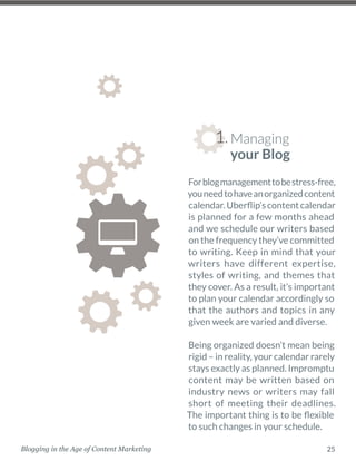 25Blogging in the Age of Content Marketing
Forblogmanagementtobestress-free,
youneedtohaveanorganizedcontent
calendar. Uberflip’s content calendar
is planned for a few months ahead
and we schedule our writers based
on the frequency they’ve ­committed
to writing. Keep in mind that your
writers have different ­expertise,
styles of writing, and themes that
they cover. As a result, it’s important
to plan your calendar accordingly so
that the authors and topics in any
given week are varied and diverse. 
Being organized doesn’t mean being
rigid – in reality, your calendar rarely
stays exactly as planned. ­Impromptu
content may be written based on
industry news or writers may fall
short of meeting their deadlines.
The important thing is to be flexible
to such changes in your schedule. 
Managing
your Blog
1.
 