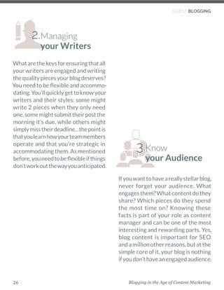 Blogging in the Age of Content Marketing26
Ifyouwanttohaveareallystellarblog,
never forget your audience. What
engagesthem?Whatcontentdothey
share? Which pieces do they spend
the most time on? Knowing these
facts is part of your role as content
manager and can be one of the most
interesting and rewarding parts. Yes,
blog content is important for SEO
andamillionotherreasons,butatthe
simple core of it, your blog is nothing
ifyoudon’thaveanengagedaudience. 
GUEST BLOGGING
Know
your Audience
3.
Whatarethekeysforensuringthatall
your writers are engaged and writing
thequalitypiecesyourblogdeserves?
You need to be flexible and accommo-
dating.You’llquicklygettoknowyour
writers and their styles: some might
write 2 pieces when they only need
one,somemightsubmittheirpostthe
morning it’s due, while others might
simplymisstheirdeadline…thepointis
thatyoulearnhowyourteammembers
operate and that you’re strategic in
accommodating them. As mentioned
before,youneedtobeflexibleifthings
don’tworkoutthewayyouanticipated.
Managing
your Writers
2.
 