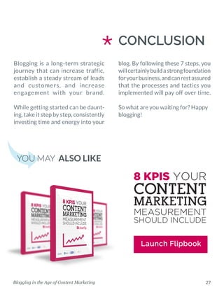 27Blogging in the Age of Content Marketing
CONCLUSION
YOU MAY ALSO LIKE
Launch Flipbook
*Blogging is a long-term strategic
journey that can increase traffic,
establish a steady stream of leads
and customers, and increase
engagement with your brand.
While getting started can be daunt-
ing, take it step by step, consistently
investing time and energy into your
blog. By following these 7 steps, you
willcertainlybuildastrongfoundation
foryourbusiness,andcanrestassured
that the processes and tactics you
implemented will pay off over time.
So what are you waiting for? Happy
blogging!
 