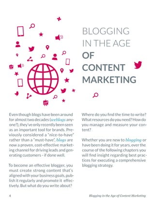 Blogging in the Age of Content Marketing4
BLOGGING
IN THE AGE
OF
CONTENT
MARKETING
Where do you find the time to write?
Whatresourcesdoyouneed?Howdo
you manage and measure your con-
tent?
Whether you are new to blogging or
have been doing it for years, over the
course of the following chapters you
will find insight regarding best prac-
tices for executing a comprehensive
blogging strategy.
Even though blogs have been around
foralmosttwodecades(weblogs any-
one?),they’veonlyrecentlybeenseen
as an important tool for brands. Pre-
viously considered a “nice-to-have”
rather than a “must-have”, blogs are
now a proven, cost-effective market-
ing channel for driving leads and gen-
erating customers - if done well.
To become an effective blogger, you
must create strong content that’s
alignedwithyourbusinessgoals,pub-
lish it regularly and promote it effec-
tively. But what do you write about?
 