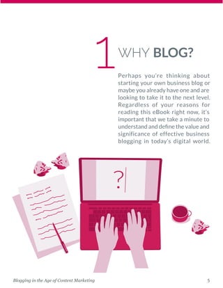 5Blogging in the Age of Content Marketing
WHY BLOG?
Perhaps you’re thinking about
starting your own business blog or
maybe you already have one and are
looking to take it to the next level.
Regardless of your reasons for
reading this eBook right now, it’s
important that we take a minute to
understand and define the value and
significance of effective ­business
blogging in today’s digital world.
1
 