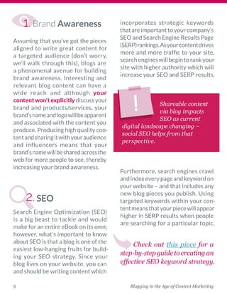 Blogging in the Age of Content Marketing6
Brand Awareness
Assuming that you’ve got the ­pieces
aligned to write great content for
a targeted audience (don’t worry,
we’ll walk through this), blogs are
a phenomenal avenue for building
brand awareness. Interesting and
relevant blog content can have a
wide reach and although your
contentwon’texplicitlydiscussyour
brand and products/services, your
brand’snameandlogowillbe­apparent
and associated with the content you
produce. Producing high quality con-
tentandsharingitwithyour­audience
and influencers means that your
brand’snamewillbesharedacrossthe
web for more people to see, thereby
increasing your brand awareness. 
SEO
Search Engine Optimization (SEO)
is a big beast to tackle and would
make for an entire eBook on its own;
however, what’s important to know
about SEO is that a blog is one of the
easiest low-hanging fruits for build-
ing your SEO strategy. Since your
blog lives on your website, you can
and should be writing content which
­incorporates strategic keywords
thatare­importanttoyourcompany’s
SEO and Search Engine Results Page
(SERP)­rankings.Asyourcontentdrives
more and more traffic to your site,
searchengineswillbegintorankyour
site with higher authority which will
increase your SEO and SERP results.
Furthermore, search engines crawl
andindexeverypageandkeywordon
your website – and that includes any
new blog pieces you publish. Using
targeted keywords within your con-
tentmeansthatyourpiecewillappear
higher in SERP results when people
are searching for a particular topic.
Check out this piece for a
step-by-step guide to creating an
effective SEO keyword strategy.
Shareable content
via blog impacts
SEO as current
digital landscape changing –
social SEO helps from that
perspective. 
2.
1.
 
