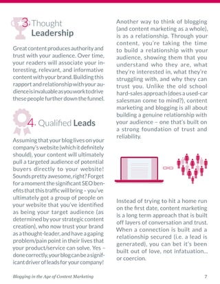 7Blogging in the Age of Content Marketing
Thought
Leadership
Greatcontentproducesauthorityand
trust with your audience. Over time,
your readers will associate your in-
teresting, relevant, and informative
contentwithyourbrand.Buildingthis
rapportandrelationshipwithyourau-
dienceisinvaluableasyouworktodrive
thesepeoplefurtherdownthefunnel.
Qualified Leads
Assumingthatyourbloglivesonyour
company’swebsite(whichitdefinitely
should), your content will ultimately
pull a targeted audience of ­potential
buyers directly to your website!
Soundsprettyawesome,right?­Forget
foramomentthesignificantSEOben-
efitsthatthistrafficwillbring–you’ve
ultimately got a group of people on
your website that you’ve identified
as being your target audience (as
determinedbyyourstrategiccontent
creation), who now trust your brand
asathought-­leader,andhaveagaping
problem/pain point in their lives that
your product/service can solve. Yes –
donecorrectly,yourblogcanbeasignif-
icantdriverofleadsforyourcompany!
Another way to think of blogging
(and content marketing as a whole),
is as a relationship. Through your
content, you’re taking the time
to build a relationship with your
audience, showing them that you
understand who they are, what
they’re interested in, what they’re
struggling with, and why they can
trust you. Unlike the old school
hard-salesapproach(doesaused-car
salesman come to mind?), content
marketing and blogging is all about
building a genuine relationship with
your audience – one that’s built on
a strong foundation of trust and
reliability. 
 
Instead of trying to hit a home run
on the first date, content marketing
is a long term approach that is built
off layers of conversation and trust.
When a connection is built and a
relationship secured (i.e. a lead is
generated), you can bet it’s been
built out of love, not infatuation...
or coercion. 
3.
4.
 