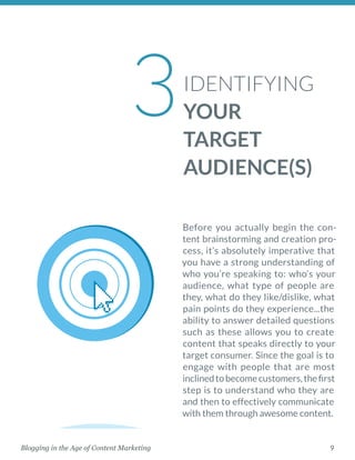 9Blogging in the Age of Content Marketing
IDENTIFYING
YOUR
TARGET
AUDIENCE(S)
Before you actually begin the con-
tent brainstorming and creation pro-
cess, it’s absolutely imperative that
you have a strong understanding of
who you’re speaking to: who’s your
audience, what type of people are
they, what do they like/dislike, what
pain points do they experience...the
ability to answer detailed questions
such as these allows you to create
content that speaks directly to your
target consumer. Since the goal is to
engage with people that are most
inclinedtobecomecustomers,thefirst
step is to understand who they are
and then to effectively communicate
with them through awesome content. 
3
 