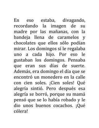 En eso estaba, divagando,
recordando la imagen de su
madre por las mañanas, con la
bandeja llena de caramelos y
chocolates que ellos sólo podían
mirar. Los domingos sí le regalaba
uno a cada hijo. Por eso le
gustaban los domingos. Pensaba
que eran sus días de suerte.
Además, era domingo el día que se
encontró un monedero en la calle
con cien soles. ¡Cien soles! Qué
alegría sintió. Pero después esa
alegría se borró, porque su mamá
pensó que se lo había robado y le
dio unos buenos cocachos. ¡Qué
cólera!
 
