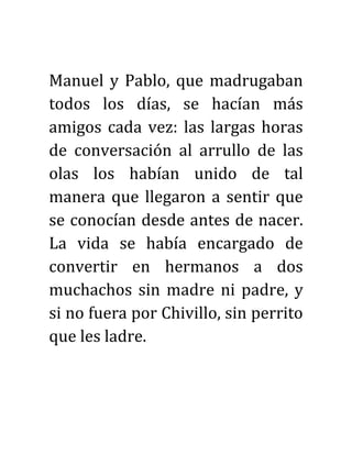Manuel y Pablo, que madrugaban
todos los días, se hacían más
amigos cada vez: las largas horas
de conversación al arrullo de las
olas los habían unido de tal
manera que llegaron a sentir que
se conocían desde antes de nacer.
La vida se había encargado de
convertir en hermanos a dos
muchachos sin madre ni padre, y
si no fuera por Chivillo, sin perrito
que les ladre.
 