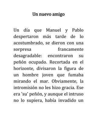 Un nuevo amigo
Un día que Manuel y Pablo
despertaron más tarde de lo
acostumbrado, se dieron con una
sorpresa francamente
desagradable: encontraron su
peñón ocupado. Recortada en el
horizonte, divisaron la figura de
un hombre joven que fumaba
mirando el mar. Obviamente, la
intromisión no les hizo gracia. Ese
era 'su' peñón, y aunque el intruso
no lo supiera, había invadido un
 