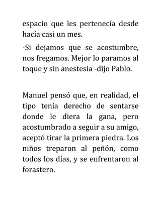 espacio que les pertenecía desde
hacía casi un mes.
-Si dejamos que se acostumbre,
nos fregamos. Mejor lo paramos al
toque y sin anestesia -dijo Pablo.
Manuel pensó que, en realidad, el
tipo tenía derecho de sentarse
donde le diera la gana, pero
acostumbrado a seguir a su amigo,
aceptó tirar la primera piedra. Los
niños treparon al peñón, como
todos los días, y se enfrentaron al
forastero.
 
