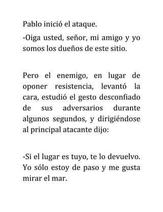 Pablo inició el ataque.
-Oiga usted, señor, mi amigo y yo
somos los dueños de este sitio.
Pero el enemigo, en lugar de
oponer resistencia, levantó la
cara, estudió el gesto desconfiado
de sus adversarios durante
algunos segundos, y dirigiéndose
al principal atacante dijo:
-Si el lugar es tuyo, te lo devuelvo.
Yo sólo estoy de paso y me gusta
mirar el mar.
 