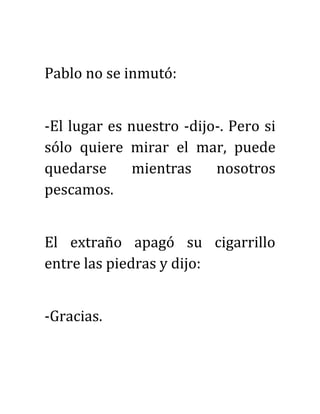 Pablo no se inmutó:
-El lugar es nuestro -dijo-. Pero si
sólo quiere mirar el mar, puede
quedarse mientras nosotros
pescamos.
El extraño apagó su cigarrillo
entre las piedras y dijo:
-Gracias.
 