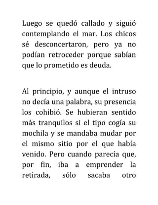 Luego se quedó callado y siguió
contemplando el mar. Los chicos
sé desconcertaron, pero ya no
podían retroceder porque sabían
que lo prometido es deuda.
Al principio, y aunque el intruso
no decía una palabra, su presencia
los cohibió. Se hubieran sentido
más tranquilos si el tipo cogía su
mochila y se mandaba mudar por
el mismo sitio por el que había
venido. Pero cuando parecía que,
por fin, iba a emprender la
retirada, sólo sacaba otro
 