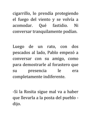 cigarrillo, lo prendía protegiendo
el fuego del viento y se volvía a
acomodar. Qué fastidio. Ni
conversar tranquilamente podían.
Luego de un rato, con dos
pescados al lado, Pablo empezó a
conversar con su amigo, como
para demostrarle al forastero que
su presencia le era
completamente indiferente.
-Si la Rosita sigue mal va a haber
que llevarla a la posta del pueblo -
dijo.
 