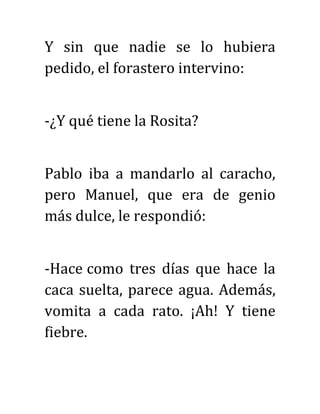 Y sin que nadie se lo hubiera
pedido, el forastero intervino:
-¿Y qué tiene la Rosita?
Pablo iba a mandarlo al caracho,
pero Manuel, que era de genio
más dulce, le respondió:
-Hace como tres días que hace la
caca suelta, parece agua. Además,
vomita a cada rato. ¡Ah! Y tiene
fiebre.
 