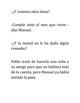 -¿Y cuántos años tiene?
-Cumple siete el mes que viene -
dijo Manuel.
-¿Y tu mamá no le ha dado algún
remedio?
Pablo trató de hacerle una seña a
su amigo para que no hablara más
de la cuenta, pero Manuel ya había
metido la pata:
 