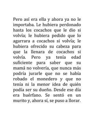 Pero así era ella y ahora ya no le
importaba. Le hubiera perdonado
hasta los cocachos que le dio si
volvía; le hubiera pedido que lo
agarrara a cocachos si volvía; le
hubiera ofrecido su cabeza para
que la llenara de cocachos si
volvía. Pero ya tenía edad
suficiente para saber que su
mamá no volvería, que nunca más
podría jurarle que no se había
robado el monedero y que no
tenía ni la menor idea de quién
podía ser su dueño. Desde ese día
era huérfano. Se sentó en un
murito y, ahora sí, se puso a llorar.
 