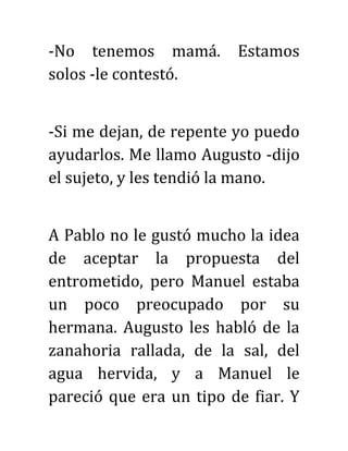 -No tenemos mamá. Estamos
solos -le contestó.
-Si me dejan, de repente yo puedo
ayudarlos. Me llamo Augusto -dijo
el sujeto, y les tendió la mano.
A Pablo no le gustó mucho la idea
de aceptar la propuesta del
entrometido, pero Manuel estaba
un poco preocupado por su
hermana. Augusto les habló de la
zanahoria rallada, de la sal, del
agua hervida, y a Manuel le
pareció que era un tipo de fiar. Y
 