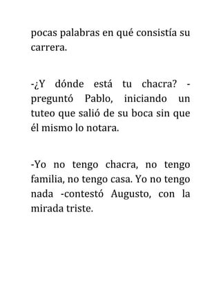 pocas palabras en qué consistía su
carrera.
-¿Y dónde está tu chacra? -
preguntó Pablo, iniciando un
tuteo que salió de su boca sin que
él mismo lo notara.
-Yo no tengo chacra, no tengo
familia, no tengo casa. Yo no tengo
nada -contestó Augusto, con la
mirada triste.
 