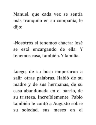 Manuel, que cada vez se sentía
más tranquilo en su compañía, le
dijo:
-Nosotros sí tenemos chacra: José
se está encargando de ella. Y
tenemos casa, también. Y familia.
Luego, de su boca empezaron a
salir otras palabras. Habló de su
madre y de sus hermanas, de su
casa abandonada en el barrio, de
su tristeza. Increíblemente, Pablo
también le contó a Augusto sobre
su soledad, sus meses en el
 