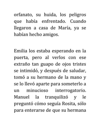 orfanato, su huida, los peligros
que había enfrentado. Cuando
llegaron a casa de María, ya se
habían hecho amigos.
Emilia los estaba esperando en la
puerta, pero al verlos con ese
extraño tan guapo de ojos tristes
se intimidó, y después de saludar,
tomó a su hermano de la mano y
se lo llevó aparte para someterlo a
un minucioso interrogatorio.
Manuel la tranquilizó y le
preguntó cómo seguía Rosita, sólo
para enterarse de que su hermana
 