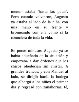menor estaba 'hasta las patas'.
Pero cuando volvieron, Augusto
ya estaba al lado de la niña, con
una mano en su frente y
bromeando con ella como si la
conociera de toda la vida.
En pocos minutos, Augusto ya se
había adueñado de la situación y
empezaba a dar órdenes que los
chicos obedecían sin chistar. A
grandes trancos, y con Manuel al
lado, se dirigió hacia la bodega
que albergó a los niños el primer
día y regresó con zanahorias, té,
 