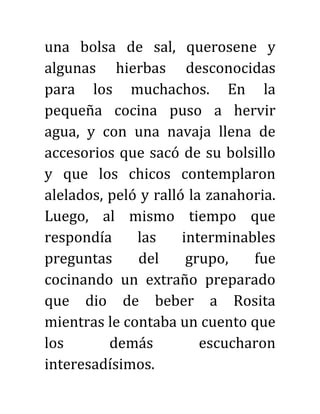 una bolsa de sal, querosene y
algunas hierbas desconocidas
para los muchachos. En la
pequeña cocina puso a hervir
agua, y con una navaja llena de
accesorios que sacó de su bolsillo
y que los chicos contemplaron
alelados, peló y ralló la zanahoria.
Luego, al mismo tiempo que
respondía las interminables
preguntas del grupo, fue
cocinando un extraño preparado
que dio de beber a Rosita
mientras le contaba un cuento que
los demás escucharon
interesadísimos.
 