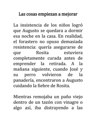 Las cosas empiezan a mejorar
La insistencia de los niños logró
que Augusto se quedara a dormir
esa noche en la casa. En realidad,
el forastero no opuso demasiada
resistencia: quería asegurarse de
que Rosita estuviera
completamente curada antes de
emprender la retirada. A la
mañana siguiente, cuando José y
su perro volvieron de la
panadería, encontraron a Augusto
cuidando la fiebre de Rosita.
Mientras remojaba un paño viejo
dentro de un tazón con vinagre o
algo así, iba distrayendo a las
 
