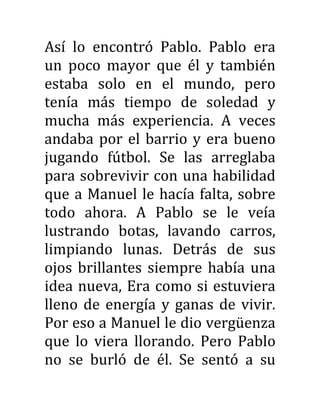 Así lo encontró Pablo. Pablo era
un poco mayor que él y también
estaba solo en el mundo, pero
tenía más tiempo de soledad y
mucha más experiencia. A veces
andaba por el barrio y era bueno
jugando fútbol. Se las arreglaba
para sobrevivir con una habilidad
que a Manuel le hacía falta, sobre
todo ahora. A Pablo se le veía
lustrando botas, lavando carros,
limpiando lunas. Detrás de sus
ojos brillantes siempre había una
idea nueva, Era como si estuviera
lleno de energía y ganas de vivir.
Por eso a Manuel le dio vergüenza
que lo viera llorando. Pero Pablo
no se burló de él. Se sentó a su
 