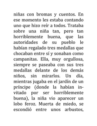 niñas con bromas y cuentos. En
ese momento les estaba contando
uno que hizo reír a todos. Trataba
sobre una niña tan, pero tan
horriblemente buena, que las
autoridades de su pueblo le
habían regalado tres medallas que
chocaban entre sí y sonaban como
campanitas. Ella, muy orgullosa,
siempre se paseaba con sus tres
medallas delante de los demás
niños, sin mirarlos. Un día,
mientras jugaba en el jardín de un
príncipe (donde la habían in-
vitado por ser horriblemente
buena), la niña vio aparecer un
lobo feroz. Muerta de miedo, se
escondió entre unos arbustos,
 