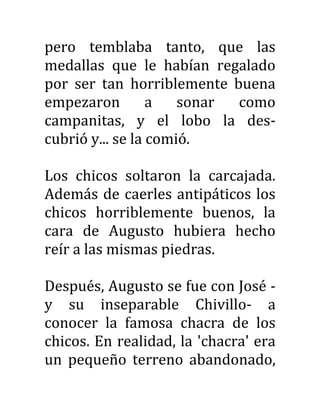 pero temblaba tanto, que las
medallas que le habían regalado
por ser tan horriblemente buena
empezaron a sonar como
campanitas, y el lobo la des-
cubrió y... se la comió.
Los chicos soltaron la carcajada.
Además de caerles antipáticos los
chicos horriblemente buenos, la
cara de Augusto hubiera hecho
reír a las mismas piedras.
Después, Augusto se fue con José -
y su inseparable Chivillo- a
conocer la famosa chacra de los
chicos. En realidad, la 'chacra' era
un pequeño terreno abandonado,
 