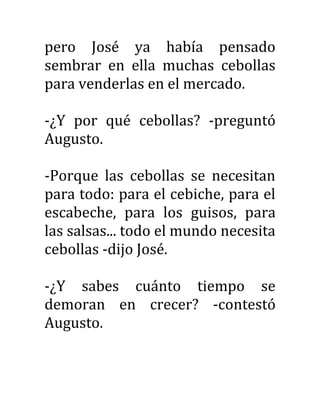 pero José ya había pensado
sembrar en ella muchas cebollas
para venderlas en el mercado.
-¿Y por qué cebollas? -preguntó
Augusto.
-Porque las cebollas se necesitan
para todo: para el cebiche, para el
escabeche, para los guisos, para
las salsas... todo el mundo necesita
cebollas -dijo José.
-¿Y sabes cuánto tiempo se
demoran en crecer? -contestó
Augusto.
 