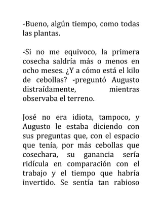-Bueno, algún tiempo, como todas
las plantas.
-Si no me equivoco, la primera
cosecha saldría más o menos en
ocho meses. ¿Y a cómo está el kilo
de cebollas? -preguntó Augusto
distraídamente, mientras
observaba el terreno.
José no era idiota, tampoco, y
Augusto le estaba diciendo con
sus preguntas que, con el espacio
que tenía, por más cebollas que
cosechara, su ganancia sería
ridícula en comparación con el
trabajo y el tiempo que habría
invertido. Se sentía tan rabioso
 