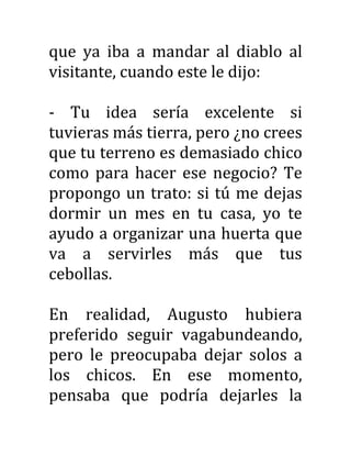 que ya iba a mandar al diablo al
visitante, cuando este le dijo:
- Tu idea sería excelente si
tuvieras más tierra, pero ¿no crees
que tu terreno es demasiado chico
como para hacer ese negocio? Te
propongo un trato: si tú me dejas
dormir un mes en tu casa, yo te
ayudo a organizar una huerta que
va a servirles más que tus
cebollas.
En realidad, Augusto hubiera
preferido seguir vagabundeando,
pero le preocupaba dejar solos a
los chicos. En ese momento,
pensaba que podría dejarles la
 