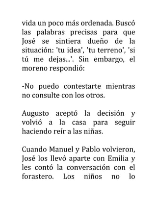 vida un poco más ordenada. Buscó
las palabras precisas para que
José se sintiera dueño de la
situación: 'tu idea', 'tu terreno', 'si
tú me dejas...'. Sin embargo, el
moreno respondió:
-No puedo contestarte mientras
no consulte con los otros.
Augusto aceptó la decisión y
volvió a la casa para seguir
haciendo reír a las niñas.
Cuando Manuel y Pablo volvieron,
José los llevó aparte con Emilia y
les contó la conversación con el
forastero. Los niños no lo
 