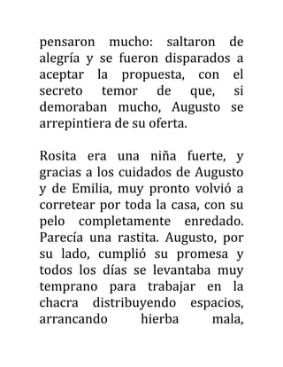 pensaron mucho: saltaron de
alegría y se fueron disparados a
aceptar la propuesta, con el
secreto temor de que, si
demoraban mucho, Augusto se
arrepintiera de su oferta.
Rosita era una niña fuerte, y
gracias a los cuidados de Augusto
y de Emilia, muy pronto volvió a
corretear por toda la casa, con su
pelo completamente enredado.
Parecía una rastita. Augusto, por
su lado, cumplió su promesa y
todos los días se levantaba muy
temprano para trabajar en la
chacra distribuyendo espacios,
arrancando hierba mala,
 