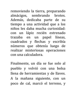 removiendo la tierra, preparando
almácigos, sembrando brotes.
Además, dedicaba parte de su
tiempo a una actividad que a los
niños les daba mucha curiosidad:
con un lápiz recién estrenado
trazaba en un papel líneas,
cuadrados y flechas y escribía
números que obtenía luego de
realizar misteriosas operaciones
con una calculadora.
Finalmente, un día se fue solo al
pueblo y volvió con una bolsa
llena de herramientas y de llaves.
A la mañana siguiente, con un
poco de cal, marcó el terreno, y
 