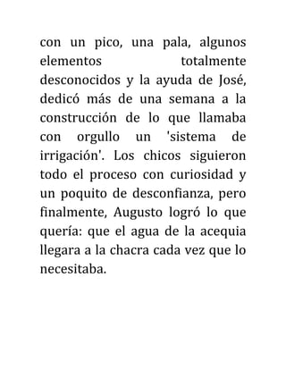 con un pico, una pala, algunos
elementos totalmente
desconocidos y la ayuda de José,
dedicó más de una semana a la
construcción de lo que llamaba
con orgullo un 'sistema de
irrigación'. Los chicos siguieron
todo el proceso con curiosidad y
un poquito de desconfianza, pero
finalmente, Augusto logró lo que
quería: que el agua de la acequia
llegara a la chacra cada vez que lo
necesitaba.
 