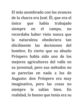 El más asombrado con los avances
de la chacra era José. Él, que era el
único que había trabajado
siempre en el campo, no
recordaba haber visto nunca que
la naturaleza obedeciera tan
dócilmente las decisiones del
hombre. Es cierto que su abuelo
Próspero había sido uno de los
mejores agricultores del valle en
su juventud, pero sus métodos no
se parecían en nada a los de
Augusto: don Próspero era muy
imaginativo, pero las cosas no
siempre le salían bien. En
realidad, lo bueno que tenía era su
 
