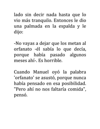 lado sin decir nada hasta que lo
vio más tranquilo. Entonces le dio
una palmada en la espalda y le
dijo:
-No vayas a dejar que los metan al
orfanato -él sabía lo que decía,
porque había pasado algunos
meses ahí-. Es horrible.
Cuando Manuel oyó la palabra
'orfanato' se asustó, porque nunca
había pensado en esa posibilidad.
"Pero ahí no nos faltaría comida",
pensó.
 