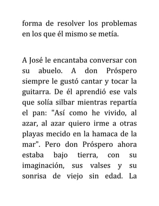 forma de resolver los problemas
en los que él mismo se metía.
A José le encantaba conversar con
su abuelo. A don Próspero
siempre le gustó cantar y tocar la
guitarra. De él aprendió ese vals
que solía silbar mientras repartía
el pan: "Así como he vivido, al
azar, al azar quiero irme a otras
playas mecido en la hamaca de la
mar". Pero don Próspero ahora
estaba bajo tierra, con su
imaginación, sus valses y su
sonrisa de viejo sin edad. La
 