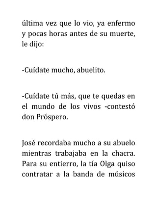 última vez que lo vio, ya enfermo
y pocas horas antes de su muerte,
le dijo:
-Cuídate mucho, abuelito.
-Cuídate tú más, que te quedas en
el mundo de los vivos -contestó
don Próspero.
José recordaba mucho a su abuelo
mientras trabajaba en la chacra.
Para su entierro, la tía Olga quiso
contratar a la banda de músicos
 