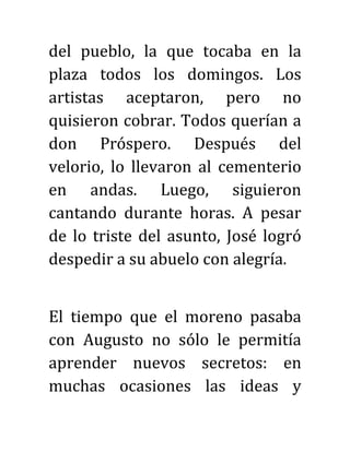 del pueblo, la que tocaba en la
plaza todos los domingos. Los
artistas aceptaron, pero no
quisieron cobrar. Todos querían a
don Próspero. Después del
velorio, lo llevaron al cementerio
en andas. Luego, siguieron
cantando durante horas. A pesar
de lo triste del asunto, José logró
despedir a su abuelo con alegría.
El tiempo que el moreno pasaba
con Augusto no sólo le permitía
aprender nuevos secretos: en
muchas ocasiones las ideas y
 