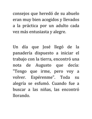 consejos que heredó de su abuelo
eran muy bien acogidos y llevados
a la práctica por un adulto cada
vez más entusiasta y alegre.
Un día que José llegó de la
panadería dispuesto a iniciar el
trabajo con la tierra, encontró una
nota de Augusto que decía:
"Tengo que irme, pero voy a
volver. Espérenme". Toda su
alegría se esfumó. Cuando fue a
buscar a las niñas, las encontró
llorando.
 