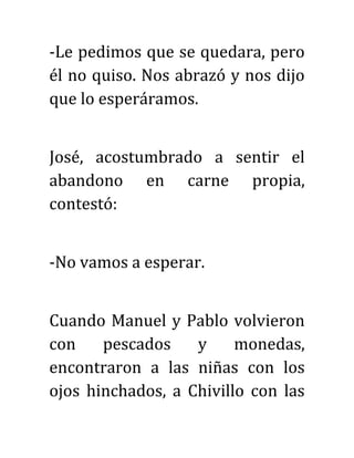 -Le pedimos que se quedara, pero
él no quiso. Nos abrazó y nos dijo
que lo esperáramos.
José, acostumbrado a sentir el
abandono en carne propia,
contestó:
-No vamos a esperar.
Cuando Manuel y Pablo volvieron
con pescados y monedas,
encontraron a las niñas con los
ojos hinchados, a Chivillo con las
 