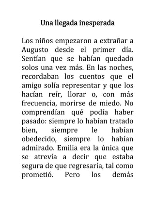 Una llegada inesperada
Los niños empezaron a extrañar a
Augusto desde el primer día.
Sentían que se habían quedado
solos una vez más. En las noches,
recordaban los cuentos que el
amigo solía representar y que los
hacían reír, llorar o, con más
frecuencia, morirse de miedo. No
comprendían qué podía haber
pasado: siempre lo habían tratado
bien, siempre le habían
obedecido, siempre lo habían
admirado. Emilia era la única que
se atrevía a decir que estaba
segura de que regresaría, tal como
prometió. Pero los demás
 