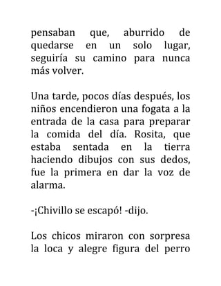 pensaban que, aburrido de
quedarse en un solo lugar,
seguiría su camino para nunca
más volver.
Una tarde, pocos días después, los
niños encendieron una fogata a la
entrada de la casa para preparar
la comida del día. Rosita, que
estaba sentada en la tierra
haciendo dibujos con sus dedos,
fue la primera en dar la voz de
alarma.
-¡Chivillo se escapó! -dijo.
Los chicos miraron con sorpresa
la loca y alegre figura del perro
 