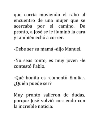que corría moviendo el rabo al
encuentro de una mujer que se
acercaba por el camino. De
pronto, a José se le iluminó la cara
y también echó a correr.
-Debe ser su mamá -dijo Manuel.
-No seas tonto, es muy joven -le
contestó Pablo.
-Qué bonita es -comentó Emilia-.
¿Quién puede ser?
Muy pronto salieron de dudas,
porque José volvió corriendo con
la increíble noticia:
 