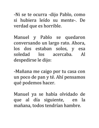 -Ni se te ocurra -dijo Pablo, como
si hubiera leído su mente-. De
verdad que es horrible.
Manuel y Pablo se quedaron
conversando un largo rato. Ahora,
los dos estaban solos, y esa
soledad los acercaba. Al
despedirse le dijo:
-Mañana me caigo por tu casa con
un poco de pan y té. Ahí pensamos
qué podemos hacer.
Manuel ya se había olvidado de
que al día siguiente, en la
mañana, todos tendrían hambre.
 