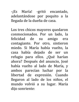 -¡Es María! -gritó encantado,
adelantándose por poquito a la
llegada de la dueña de casa.
Los tres chicos mayores quedaron
conmocionados. Por un lado, la
felicidad de su amigo era
contagiante. Por otro, sintieron
miedo. Si María había vuelto, la
casa había dejado de ser un
refugio para ellos. ¿Qué harían
ahora? Después del anuncio, José
había vuelto al lado de María, y
ambos parecían luchar por la
libertad de expresión. Cuando
llegaron al lado de los niños, el
mundo volvió a su lugar. María
dijo sonriente:
 